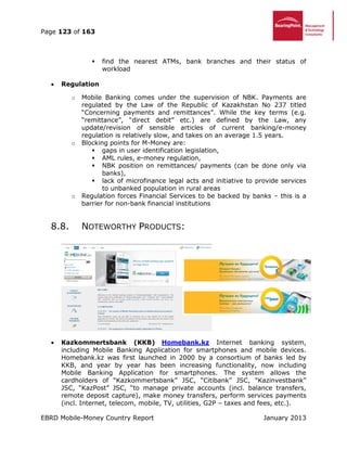 Page 123 of 163
EBRD Mobile-Money Country Report January 2013
 find the nearest ATMs, bank branches and their status of
workload
 Regulation
o Mobile Banking comes under the supervision of NBK. Payments are
regulated by the Law of the Republic of Kazakhstan No 237 titled
“Concerning payments and remittances”. While the key terms (e.g.
“remittance”, “direct debit” etc.) are defined by the Law, any
update/revision of sensible articles of current banking/e-money
regulation is relatively slow, and takes on an average 1.5 years.
o Blocking points for M-Money are:
 gaps in user identification legislation,
 AML rules, e-money regulation,
 NBK position on remittances/ payments (can be done only via
banks),
 lack of microfinance legal acts and initiative to provide services
to unbanked population in rural areas
o Regulation forces Financial Services to be backed by banks – this is a
barrier for non-bank financial institutions
8.8. NOTEWORTHY PRODUCTS:
 Kazkommertsbank (KKB) Homebank.kz Internet banking system,
including Mobile Banking Application for smartphones and mobile devices.
Homebank.kz was first launched in 2000 by a consortium of banks led by
KKB, and year by year has been increasing functionality, now including
Mobile Banking Application for smartphones. The system allows the
cardholders of “Kazkommertsbank” JSC, “Citibank” JSC, “Kazinvestbank”
JSC, “KazPost” JSC, “to manage private accounts (incl. balance transfers,
remote deposit capture), make money transfers, perform services payments
(incl. Internet, telecom, mobile, TV, utilities, G2P – taxes and fees, etc.).
 
