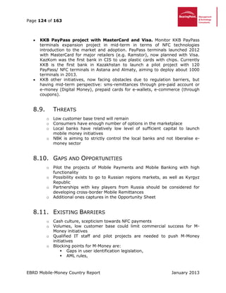 Page 124 of 163
EBRD Mobile-Money Country Report January 2013
 KKB PayPass project with MasterCard and Visa. Monitor KKB PayPass
terminals expansion project in mid-term in terms of NFC technologies
introduction to the market and adoption. PayPass terminals launched 2012
with MasterCard for major retailers (e.g. Ramstor), now planned with Visa.
KazKom was the first bank in CIS to use plastic cards with chips. Currently
KKB is the first bank in Kazakhstan to launch a pilot project with 120
PayPass/ NFC terminals in Astana and Almaty, aiming to deploy about 1000
terminals in 2013.
 KKB other initiatives, now facing obstacles due to regulation barriers, but
having mid-term perspective: sms-remittances through pre-paid account or
e-money (Digital Money), prepaid cards for e-wallets, e-commerce (through
coupons).
8.9. THREATS
o Low customer base trend will remain
o Consumers have enough number of options in the marketplace
o Local banks have relatively low level of sufficient capital to launch
mobile money initiatives
o NBK is aiming to strictly control the local banks and not liberalise e-
money sector
8.10. GAPS AND OPPORTUNITIES
o Pilot the projects of Mobile Payments and Mobile Banking with high
functionality
o Possibility exists to go to Russian regions markets, as well as Kyrgyz
Republic
o Partnerships with key players from Russia should be considered for
developing cross-border Mobile Remittances
o Additional ones captures in the Opportunity Sheet
8.11. EXISTING BARRIERS
o Cash culture, scepticism towards NFC payments
o Volumes, low customer base could limit commercial success for M-
Money initiatives
o Qualified IT staff and pilot projects are needed to push M-Money
initiatives
o Blocking points for M-Money are:
 Gaps in user identification legislation,
 AML rules,
 