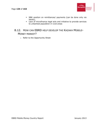 Page 125 of 163
EBRD Mobile-Money Country Report January 2013
 NBK position on remittances/ payments (can be done only via
banks),
 Lack of microfinance legal acts and initiative to provide services
to unbanked population in rural areas
8.12. HOW CAN EBRD HELP DEVELOP THE KAZAKH MOBILE-
MONEY MARKET?
o Refer to the Opportunity Sheet
 