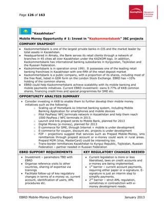 Page 126 of 163
EBRD Mobile-Money Country Report January 2013
“Kazakhstan”
Mobile Money Opportunity # 1: Invest in "Kazkommertsbank" JSC projects
COMPANY SNAPSHOT
 Kazkommertsbank is one of the largest private banks in CIS and the market leader by
total assets in Kazakhstan.
 Headquartered in Almaty, the Bank serves its retail clients through a network of
branches in 45 cities all over Kazakhstan under the KAZKOM logo. In addition,
Kazkommertsbank has international banking subsidiaries in Kyrgyzstan, Tajikistan and
the Russian Federation.
 Kazkommertsbank is in operation since 1991. It possesses one of the leading retail
banking franchises in Kazakhstan with one-fifth of the retail deposit market
 Kazkommertsbank is a public company, with a proportion of its shares, including most of
the free float, listed in GDR form on the London Stock Exchange. EBRD has ~10%
holding of the common shares.
 EBRD could help Kazkommertsbank achieve scalability with its mobile banking and
mobile payments initiatives. Current EBRD investment: owns 9.77% of KKB common
shares, financing credit lines and special programmes for SME etc.
OPPORTUNITY ANALYSIS SUMMARY
 Consider investing in KKB to enable them to further develop their mobile money
initiatives such as the following:
o Scaling up of Homebank.kz Internet banking system, including Mobile
Banking Application for smartphones and mobile devices
o Pilot PayPass/ NFC terminals network in Kazakhstan and help them reach
1000 PayPass / NFC terminals in 2013.
o Launch and link prepaid cards to Mobile Bank, planned for 2013
o Digital Money (e-money), planned for 2013
o E-commerce for SME, through Internet + mobile is under development
o E-commerce for coupon, discount etc. projects is under development
o P2P – projections suggest that services such as Prepaid Mobile-Money, sms
remittances through prepaid account or e-money could work in rural areas.
Prepaid M2M (Visa, MasterCard) could be interesting too.
o Trans-border remittances Kazakhstan to Kyrgyz Republic, Tajikistan, Russian
Federation – partner needed in Russian Federation
EBRD SUPPORT REQUIREMENTS KEY REGULATORY CHANGES NEEDED
 Investment – parameters TBD with
EBRD
 Organise reference visits to other
countries, sharing of expertise via
trainings
 Facilitate follow-up of key regulatory
changes in terms of e-money vs. current
account, identification of users, AML
procedures etc.
 Current legislation is more or less
liberalised, laws on credit accounts and
e-money are being implemented.
 1st
barrier – current account payments,
requiring either paper or e-signature. E-
signature is just an interim step to
simplify payments.
 2nd
barrier – strict AML regulation,
sometimes in contradiction with e-
money development needs.
 