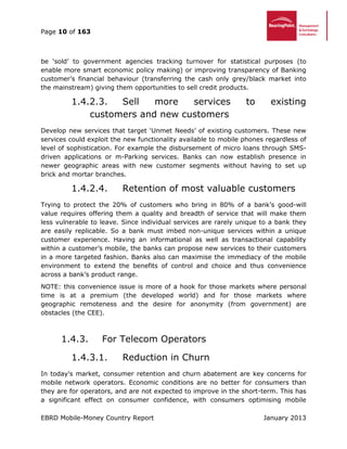 Page 10 of 163
EBRD Mobile-Money Country Report January 2013
be ‘sold’ to government agencies tracking turnover for statistical purposes (to
enable more smart economic policy making) or improving transparency of Banking
customer’s financial behaviour (transferring the cash only grey/black market into
the mainstream) giving them opportunities to sell credit products.
1.4.2.3. Sell more services to existing
customers and new customers
Develop new services that target ‘Unmet Needs’ of existing customers. These new
services could exploit the new functionality available to mobile phones regardless of
level of sophistication. For example the disbursement of micro loans through SMS-
driven applications or m-Parking services. Banks can now establish presence in
newer geographic areas with new customer segments without having to set up
brick and mortar branches.
1.4.2.4. Retention of most valuable customers
Trying to protect the 20% of customers who bring in 80% of a bank’s good-will
value requires offering them a quality and breadth of service that will make them
less vulnerable to leave. Since individual services are rarely unique to a bank they
are easily replicable. So a bank must imbed non-unique services within a unique
customer experience. Having an informational as well as transactional capability
within a customer’s mobile, the banks can propose new services to their customers
in a more targeted fashion. Banks also can maximise the immediacy of the mobile
environment to extend the benefits of control and choice and thus convenience
across a bank’s product range.
NOTE: this convenience issue is more of a hook for those markets where personal
time is at a premium (the developed world) and for those markets where
geographic remoteness and the desire for anonymity (from government) are
obstacles (the CEE).
1.4.3. For Telecom Operators
1.4.3.1. Reduction in Churn
In today’s market, consumer retention and churn abatement are key concerns for
mobile network operators. Economic conditions are no better for consumers than
they are for operators, and are not expected to improve in the short-term. This has
a significant effect on consumer confidence, with consumers optimising mobile
 