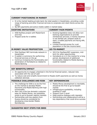 Page 127 of 163
EBRD Mobile-Money Country Report January 2013
CURRENT POSITIONING IN MARKET
 It is the market leading private bank (by total assets) in Kazakhstan, providing a wide
range of banking and other financial services to corporate and retail clients across the
region
 No NFC payments and active mobile wallet in market today
EXISTING INITIATIVES CURRENT PAIN-POINTS
 KKB PayPass project with MasterCard
and Visa
 Prepaid cards for e-wallets
 Existing legislation does not allow non-
banking organisations to provide
remittances services; e-money issuance
is not started yet; prepaid cards to
start; e-wallet payments are facing AML
obstacles
 Limited financial access for rural
population in the low-income band
M-MONEY VALUE PROPOSITION GO-TO-MARKET
 Pilot PayPass/ NFC terminals network in
Kazakhstan
 E-wallet/ e-commerce for performing
financial services on the go
 Continue increasing the functionality and
penetration of Homebank.kz related to
Mobile Banking
 2013 for PayPass/NFC expansion, mid-
term for other opportunities
 Homebank.kz is in the market for a long
period, development of additional
functionality related to Mobile Banking
could be needed
KEY BENEFITS/IMPACT
 An opportunity to engage unbanked in the formal financial sector; reduced risks
associated with the use of cash
 To reduce cost and simplify Government to People (G2P) payments as well as money
collection services
POSSIBLE CHALLENGES AND RISK KEY DEPENDENCIES
 The challenge for KKB is to be the first
on the market to develop Mobile
Payments and Mobile Banking with high
functionality
 Main risk is the low domestic customer
base for Mobile Money, but possibility
exists to go to Russian regions markets
 Partnerships with key players from
Russia should be considered for
developing cross-border Mobile
Remittances
 Mobile Money development is inevitable,
should be the first to go to Kazakh
market
 Infrastructure availability, including
qualified IT staff
 Support from C-level
 Keep positive dialogue with regulator
 Partnerships and collaborations will be a
key dependency that could drive success
SUGGESTED NEXT STEPS FOR EBRD
 