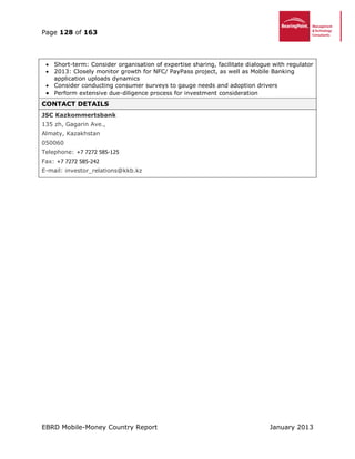 Page 128 of 163
EBRD Mobile-Money Country Report January 2013
 Short-term: Consider organisation of expertise sharing, facilitate dialogue with regulator
 2013: Closely monitor growth for NFC/ PayPass project, as well as Mobile Banking
application uploads dynamics
 Consider conducting consumer surveys to gauge needs and adoption drivers
 Perform extensive due-diligence process for investment consideration
CONTACT DETAILS
JSC Kazkommertsbank
135 zh, Gagarin Ave.,
Almaty, Kazakhstan
050060
Telephone: +7 7272 585-125
Fax: +7 7272 585-242
E-mail: investor_relations@kkb.kz
 