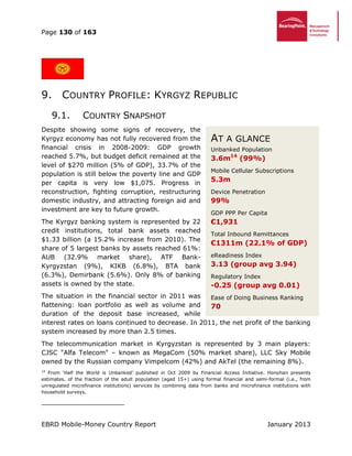 Page 130 of 163
EBRD Mobile-Money Country Report January 2013
9. COUNTRY PROFILE: KYRGYZ REPUBLIC
9.1. COUNTRY SNAPSHOT
Despite showing some signs of recovery, the
Kyrgyz economy has not fully recovered from the
financial crisis in 2008-2009: GDP growth
reached 5.7%, but budget deficit remained at the
level of $270 million (5% of GDP), 33.7% of the
population is still below the poverty line and GDP
per capita is very low $1,075. Progress in
reconstruction, fighting corruption, restructuring
domestic industry, and attracting foreign aid and
investment are key to future growth.
The Kyrgyz banking system is represented by 22
credit institutions, total bank assets reached
$1.33 billion (a 15.2% increase from 2010). The
share of 5 largest banks by assets reached 61%:
AUB (32.9% market share), ATF Bank-
Kyrgyzstan (9%), KIKB (6.8%), BTA bank
(6.3%), Demirbank (5.6%). Only 8% of banking
assets is owned by the state.
The situation in the financial sector in 2011 was
flattening: loan portfolio as well as volume and
duration of the deposit base increased, while
interest rates on loans continued to decrease. In 2011, the net profit of the banking
system increased by more than 2.5 times.
The telecommunication market in Kyrgyzstan is represented by 3 main players:
CJSC "Alfa Telecom" – known as MegaCom (50% market share), LLC Sky Mobile
owned by the Russian company Vimpelcom (42%) and AkTel (the remaining 8%).
14
From ‘Half the World is Unbanked’ published in Oct 2009 by Financial Access Initiative. Honohan presents
estimates, of the fraction of the adult population (aged 15+) using formal financial and semi-formal (i.e., from
unregulated microfinance institutions) services by combining data from banks and microfinance institutions with
household surveys.
AT A GLANCE
Unbanked Population
3.6m14
(99%)
Mobile Cellular Subscriptions
5.3m
Device Penetration
99%
GDP PPP Per Capita
€1,931
Total Inbound Remittances
€1311m (22.1% of GDP)
eReadiness Index
3.13 (group avg 3.94)
Regulatory Index
-0.25 (group avg 0.01)
Ease of Doing Business Ranking
70
 