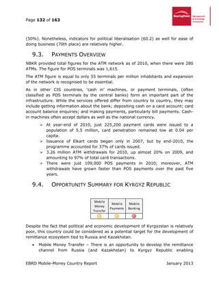 Page 132 of 163
EBRD Mobile-Money Country Report January 2013
(50%). Nonetheless, indicators for political liberalisation (60.2) as well for ease of
doing business (70th place) are relatively higher.
9.3. PAYMENTS OVERVIEW
NBKR provided total figures for the ATM network as of 2010, when there were 280
ATMs. The figure for POS terminals was 1,615.
The ATM figure is equal to only 55 terminals per million inhabitants and expansion
of the network is recognised to be essential.
As in other CIS countries, ‘cash in’ machines, or payment terminals, (often
classified as POS terminals by the central banks) form an important part of the
infrastructure. While the services offered differ from country to country, they may
include getting information about the bank; depositing cash on a card account; card
account balance enquiries; and making payments, particularly bill payments. Cash-
in machines often accept dollars as well as the national currency.
 At year-end of 2010, just 225,200 payment cards were issued to a
population of 5.5 million, card penetration remained low at 0.04 per
capita.
 Issuance of Elkart cards began only in 2007, but by end-2010, the
programme accounted for 37% of cards issued.
 3.26 million ATM withdrawals for 2010, up almost 20% on 2009, and
amounting to 97% of total card transactions.
 There were just 109,000 POS payments in 2010; moreover, ATM
withdrawals have grown faster than POS payments over the past five
years.
9.4. OPPORTUNITY SUMMARY FOR KYRGYZ REPUBLIC
Despite the fact that political and economic development of Kyrgyzstan is relatively
poor, this country could be considered as a potential target for the development of
remittance ecosystem tied to Russia and Kazakhstan.
 Mobile Money Transfer – There is an opportunity to develop the remittance
channel from Russia (and Kazakhstan) to Kyrgyz Republic enabling
Mobile
Money
Transfer
Mobile
Payments
Mobile
Banking
 