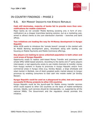 Page 134 of 163
EBRD Mobile-Money Country Report January 2013
IN-COUNTRY FINDINGS – PHASE 2
9.6. KEY MARKET INSIGHTS FOR KYRGYZ REPUBLIC
Cash still dominates, majority of banks fail to provide more than sms-
notifications for mobile customers
Major banks do not consider Mobile Banking (existing only in form of sms-
notification) as a cheaper branchless banking solution, but as a marketing cost,
aimed to attract clients to the core distribution channels – branches and bank
offices.
Two initiatives are leading the way for M-Money development in Kyrgyz
Republic
While KICB wants to introduce the ‘remote branch’ concept in the market with
its Mobile Banking development plans, Amanbank along with GeoPay are
focusing on Mobile Payments and Mobile Commerce offerings.
Key players are looking to serve unbanked population in both urban and
rural areas of Kyrgyz Republic
Opportunity exists to replace cash-based Money Transfer and commerce with
simple SMS/ USSD based solutions. According to the banks and 3rd
party players
interviewed, a real opportunity exists to use mobile channels to transfer money
from Kyrgyz workers in Russia to provinces in Kyrgyz Republic and/or from
commercial areas in Kyrgyz cities (e.g. Dordoy Bazaar, a large wholesale and
retail market in Bishkek, one of Asia's greatest public market places) to Kyrgyz
provinces by enabling consumers to load cash into mobile wallet (at Dordoy
Bazaar).
Kyrgyz Republic could be used as a playground to pilot, test and expand
successful M-Money projects to other CIS countries
Kyrgyz Republic could be the launch-pad for Mobile money transfer services
which could expand to other CIS countries on the basis of mobile-remittance
services. Ideally, such services should be interoperable, i.e. supported by all the
national MNOs. The Government and the regulators should promote this
initiative.
 