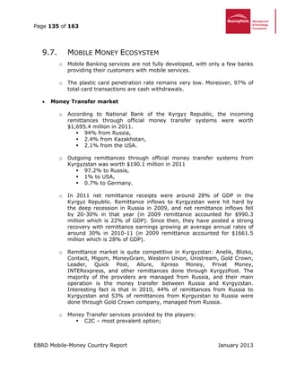 Page 135 of 163
EBRD Mobile-Money Country Report January 2013
9.7. MOBILE MONEY ECOSYSTEM
o Mobile Banking services are not fully developed, with only a few banks
providing their customers with mobile services.
o The plastic card penetration rate remains very low. Moreover, 97% of
total card transactions are cash withdrawals.
 Money Transfer market
o According to National Bank of the Kyrgyz Republic, the incoming
remittances through official money transfer systems were worth
$1,695.4 million in 2011.
 94% from Russia,
 2.4% from Kazakhstan,
 2.1% from the USA.
o Outgoing remittances through official money transfer systems from
Kyrgyzstan was worth $190.1 million in 2011
 97.2% to Russia,
 1% to USA,
 0.7% to Germany.
o In 2011 net remittance receipts were around 28% of GDP in the
Kyrgyz Republic. Remittance inflows to Kyrgyzstan were hit hard by
the deep recession in Russia in 2009, and net remittance inflows fell
by 20-30% in that year (in 2009 remittance accounted for $990.3
million which is 22% of GDP). Since then, they have posted a strong
recovery with remittance earnings growing at average annual rates of
around 30% in 2010-11 (in 2009 remittance accounted for $1661.5
million which is 28% of GDP).
o Remittance market is quite competitive in Kyrgyzstan: Аnelik, Blizko,
Contact, Migom, MoneyGram, Western Union, Unistream, Gold Crown,
Leader, Quick Post, Allure, Xpress Money, Privat Money,
INTERexpress, and other remittances done through KyrgyzPost. The
majority of the providers are managed from Russia, and their main
operation is the money transfer between Russia and Kyrgyzstan.
Interesting fact is that in 2010, 44% of remittances from Russia to
Kyrgyzstan and 53% of remittances from Kyrgyzstan to Russia were
done through Gold Crown company, managed from Russia.
o Money Transfer services provided by the players:
 C2C – most prevalent option;
 