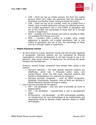 Page 136 of 163
EBRD Mobile-Money Country Report January 2013
 C2M – client can top up mobile account, but from this mobile
account client can’t make any payments (see the example of
Amanbank and GeoPay below, aiming to break this trend);
 C2M – client can top up an e-wallet, enter his e-wallet from a
mobile using a mobile application and pay for different services,
but e-wallet penetration rate is only 0.06% of population and
out of this 0.06% the percentage of those who do it through
mobile is insignificant;
 M2C – available only from Russian sim-card by sending an SMS,
not available from Kyrgyz sim-card;
 M2M – transfers from e-wallet to e-wallet using mobile
application is possible, but e-wallet penetration rate is only
0.06% of population and out of this, the percentage of those
who do it through mobile is insignificant.
 Mobile Payments market
o As 2012 draws to a close, electronic money has still not been legalised
in Kyrgyzstan. Payment systems are not considered as financial
organisations. Internet development is not high enough to use it for
payment. High social concern of paying but not receiving the goods
hampers the development.
However, several foreign companies have already been acting in the
market:
 Payment networks – the most popular payment systems are
WebMoney, which has 3 thousand active users, and
Yandex.Money, which has 400 users. Payment systems like
PayPal or Moneybookers are used only by foreigners.
 Payment terminal companies – such as QIWI Kyrgyzstan,
QuickPay, InterExpress. However, none of them are working in
Mobile Payments segment through e-wallets.
o List of services provided by the players:
 P2P – not developed – only sms alert is provided by some of
leading banks;
 G2P – not developed – e-government is only in development
stage;
 M-Commerce – not developed – no NFC technologies available,
no infrastructure for such technologies to be implemented, but
opportunity exists to develop simple solutions based on USSD
technologies.
 