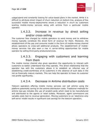 Page 11 of 163
EBRD Mobile-Money Country Report January 2013
usage/spend and constantly looking for value-based plans in the market. While it is
difficult to attribute direct impact of churn reduction on bottom-line, analysis of few
successful mobile money-deployments shows a reduction in churn by customers
availing mobile-money services along with airtime from a particular mobile
operator.
1.4.3.2. Increase in revenue by direct selling
and/or cross-selling
The customer fees charged by mobile operators to send money and to withdraw
money typically constitute the direct form of revenue for them. Moreover, the
establishment of the pay and consume model in the form of mobile-money channel
allows operators to cross-sell additional products. The establishment of mobile-
money services has also seen a rise in carrier-billing opportunities for mobile
operator by selling third-party products/services.
1.4.3.3. Engaging with customers and learning
from them
The mobile money channel also gives operators the opportunity to interact with
customers to better understand how they operate. This direct relationship that the
operator has with the customers allows it to establish an informal way of
establishing credit-worthiness of its customers in the absence of such data in the
not so financially mature markets. This can help the operator to lower its customer
risk profile significantly.
1.4.3.4. Decrease in Airtime distribution costs
Telecom operators offering mobile money services can sell airtime using the
platform potentially saving on the airtime distribution costs. Traditional methods for
airtime top-ups includes the use of scratch-cards which need to be manufactured
and distributed to the agents or retail outlets. Moreover, agent commissions are
variable costs tied to revenue generation. Moving customers to an ‘electronic-only
self-serve’ model results in significant cost savings for the telecom operators.
 