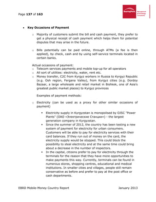 Page 137 of 163
EBRD Mobile-Money Country Report January 2013
 Key Occasions of Payment
o Majority of customers submit the bill and cash payment, they prefer to
get a physical receipt of cash payment which helps them for potential
disputes that may arise in the future.
o Bills potentially can be paid online, through ATMs (a fee is then
applied), by check, cash and by using self-service terminals located in
certain banks.
Actual occasions of payment:
o Telecom services payments and mobile top-up for all operators
o All sort of utilities: electricity, water, rent etc.
o Money transfer, C2C from Kyrgyz workers in Russia to Kyrgyz Republic
(e.g. Osh region, Fergana Valley), from Kyrgyz cities (e.g. Dordoy
Bazaar, a large wholesale and retail market in Bishkek, one of Asia's
greatest public market places) to Kyrgyz provinces
Examples of payment methods:
o Electricity (can be used as a proxy for other similar occasions of
payment)
 Electricity supply in Kyrgyzstan is monopolised by OJSC "Power
Plants" (ОАО «Электрические Станции») - the largest
generation company in Kyrgyzstan.
 Since the summer of 2012, the country has been testing a new
system of payment for electricity for urban consumers.
Customers will be able to pay for electricity services with their
card balances. If they run out of money on the card, the
electricity supply would be stopped. This could block the
possibility to steal electricity and at the same time could bring
about a decrease in the number of inspectors.
 In the capital, citizens prefer to pay for electricity through the
terminals for the reason that they have more opportunities to
make payments this way. Currently, terminals can be found in
numerous stores, shopping centres, educational and medical
institutions. In smaller cities and villages, people still remain
conservative as before and prefer to pay at the post office or
cash departments.
 