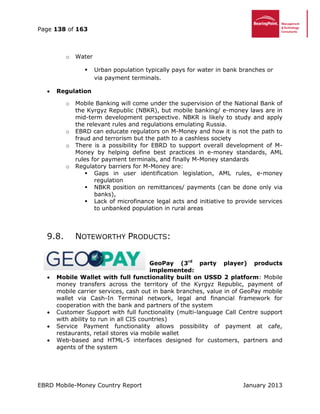 Page 138 of 163
EBRD Mobile-Money Country Report January 2013
o Water
 Urban population typically pays for water in bank branches or
via payment terminals.
 Regulation
o Mobile Banking will come under the supervision of the National Bank of
the Kyrgyz Republic (NBKR), but mobile banking/ e-money laws are in
mid-term development perspective. NBKR is likely to study and apply
the relevant rules and regulations emulating Russia.
o EBRD can educate regulators on M-Money and how it is not the path to
fraud and terrorism but the path to a cashless society
o There is a possibility for EBRD to support overall development of M-
Money by helping define best practices in e-money standards, AML
rules for payment terminals, and finally M-Money standards
o Regulatory barriers for M-Money are:
 Gaps in user identification legislation, AML rules, e-money
regulation
 NBKR position on remittances/ payments (can be done only via
banks),
 Lack of microfinance legal acts and initiative to provide services
to unbanked population in rural areas
9.8. NOTEWORTHY PRODUCTS:
GeoPay (3rd
party player) products
implemented:
 Mobile Wallet with full functionality built on USSD 2 platform: Mobile
money transfers across the territory of the Kyrgyz Republic, payment of
mobile carrier services, cash out in bank branches, value in of GeoPay mobile
wallet via Cash-In Terminal network, legal and financial framework for
cooperation with the bank and partners of the system
 Customer Support with full functionality (multi-language Call Centre support
with ability to run in all CIS countries)
 Service Payment functionality allows possibility of payment at cafe,
restaurants, retail stores via mobile wallet
 Web-based and HTML-5 interfaces designed for customers, partners and
agents of the system
 