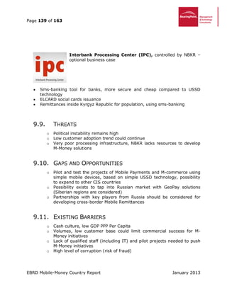 Page 139 of 163
EBRD Mobile-Money Country Report January 2013
Interbank Processing Center (IPC), controlled by NBKR –
optional business case
 Sms-banking tool for banks, more secure and cheap compared to USSD
technology
 ELCARD social cards issuance
 Remittances inside Kyrgyz Republic for population, using sms-banking
9.9. THREATS
o Political instability remains high
o Low customer adoption trend could continue
o Very poor processing infrastructure, NBKR lacks resources to develop
M-Money solutions
9.10. GAPS AND OPPORTUNITIES
o Pilot and test the projects of Mobile Payments and M-commerce using
simple mobile devices, based on simple USSD technology, possibility
to expand to other CIS countries
o Possibility exists to tap into Russian market with GeoPay solutions
(Siberian regions are considered)
o Partnerships with key players from Russia should be considered for
developing cross-border Mobile Remittances
9.11. EXISTING BARRIERS
o Cash culture, low GDP PPP Per Capita
o Volumes, low customer base could limit commercial success for M-
Money initiatives
o Lack of qualified staff (including IT) and pilot projects needed to push
M-Money initiatives
o High level of corruption (risk of fraud)
 
