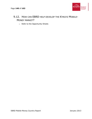 Page 140 of 163
EBRD Mobile-Money Country Report January 2013
9.12. HOW CAN EBRD HELP DEVELOP THE KYRGYZ MOBILE-
MONEY MARKET?
o Refer to the Opportunity Sheets
 