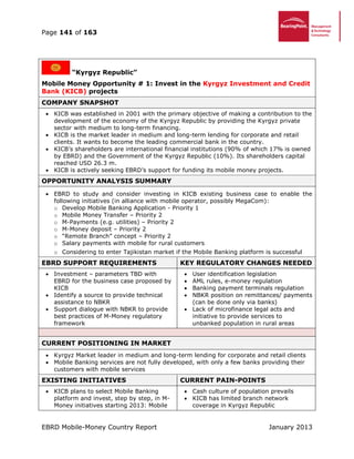 Page 141 of 163
EBRD Mobile-Money Country Report January 2013
“Kyrgyz Republic”
Mobile Money Opportunity # 1: Invest in the Kyrgyz Investment and Credit
Bank (KICB) projects
COMPANY SNAPSHOT
 KICB was established in 2001 with the primary objective of making a contribution to the
development of the economy of the Kyrgyz Republic by providing the Kyrgyz private
sector with medium to long-term financing.
 KICB is the market leader in medium and long-term lending for corporate and retail
clients. It wants to become the leading commercial bank in the country.
 KICB’s shareholders are international financial institutions (90% of which 17% is owned
by EBRD) and the Government of the Kyrgyz Republic (10%). Its shareholders capital
reached USD 26.3 m.
 KICB is actively seeking EBRD’s support for funding its mobile money projects.
OPPORTUNITY ANALYSIS SUMMARY
 EBRD to study and consider investing in KICB existing business case to enable the
following initiatives (in alliance with mobile operator, possibly MegaCom):
o Develop Mobile Banking Application - Priority 1
o Mobile Money Transfer – Priority 2
o M-Payments (e.g. utilities) – Priority 2
o M-Money deposit – Priority 2
o “Remote Branch” concept – Priority 2
o Salary payments with mobile for rural customers
o Considering to enter Tajikistan market if the Mobile Banking platform is successful
EBRD SUPPORT REQUIREMENTS KEY REGULATORY CHANGES NEEDED
 Investment – parameters TBD with
EBRD for the business case proposed by
KICB
 Identify a source to provide technical
assistance to NBKR
 Support dialogue with NBKR to provide
best practices of M-Money regulatory
framework
 User identification legislation
 AML rules, e-money regulation
 Banking payment terminals regulation
 NBKR position on remittances/ payments
(can be done only via banks)
 Lack of microfinance legal acts and
initiative to provide services to
unbanked population in rural areas
CURRENT POSITIONING IN MARKET
 Kyrgyz Market leader in medium and long-term lending for corporate and retail clients
 Mobile Banking services are not fully developed, with only a few banks providing their
customers with mobile services
EXISTING INITIATIVES CURRENT PAIN-POINTS
 KICB plans to select Mobile Banking
platform and invest, step by step, in M-
Money initiatives starting 2013: Mobile
 Cash culture of population prevails
 KICB has limited branch network
coverage in Kyrgyz Republic
 