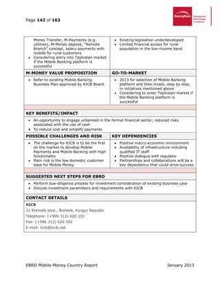 Page 142 of 163
EBRD Mobile-Money Country Report January 2013
Money Transfer, M-Payments (e.g.
utilities), M-Money deposit, “Remote
Branch” concept, salary payments with
mobile for rural customers
 Considering entry into Tajikistan market
if the Mobile Banking platform is
successful
 Existing legislation underdeveloped
 Limited financial access for rural
population in the low-income band
M-MONEY VALUE PROPOSITION GO-TO-MARKET
 Refer to existing Mobile Banking
Business Plan approved by KICB Board.
 2013 for selection of Mobile Banking
platform and then invest, step by step,
in initiatives mentioned above
 Considering to enter Tajikistan market if
the Mobile Banking platform is
successful
KEY BENEFITS/IMPACT
 An opportunity to engage unbanked in the formal financial sector; reduced risks
associated with the use of cash
 To reduce cost and simplify payments
POSSIBLE CHALLENGES AND RISK KEY DEPENDENCIES
 The challenge for KICB is to be the first
on the market to develop Mobile
Payments and Mobile Banking with high
functionality
 Main risk is the low domestic customer
base for Mobile Money
 Positive macro-economic environment
 Availability of infrastructure including
qualified IT staff
 Positive dialogue with regulator
 Partnerships and collaborations will be a
key dependency that could drive success
SUGGESTED NEXT STEPS FOR EBRD
 Perform due-diligence process for investment consideration of existing business case
 Discuss investment parameters and requirements with KICB
CONTACT DETAILS
KICB
21 Erkindik blvd., Bishkek, Kyrgyz Republic
Telephone: (+996 312) 620 101
Fax: (+996 312) 620 202
E-mail: kicb@kicb.net
 