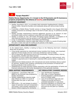 Page 143 of 163
EBRD Mobile-Money Country Report January 2013
“Kyrgyz Republic”
Mobile Money Opportunity # 2: Invest in the M-Payments and M-Commerce
projects proposed by the alliance of GeoPay and Amanbank
COMPANY SNAPSHOT
 GeoPay, launched in 2011, is a privately held corporation headquartered in Reston,
Virginia (USA). Owned by founders and employees along with some private funding
entities.
 It provides a Mobile Money Transfer service in Kyrgyz Republic since August 2012 that
enables consumers to exchange value in the form of cash, top-up, m-commerce and bill
payment.
 GeoPay provides instantaneous financial settlement services to its network of inter-
connected mobile carriers customers using SMS and USSD based technology.
 GeoPay is located on over 150 kiosks throughout Kyrgyz Republic, is accepted at 70
retail banking locations and has access to over 500,000 mobile subscribers
 It has 12 employees in Bishkek (Tech/Sales and Marketing)
 GeoPay independently requires single digit millions (in USD) in a round of funding later
this year or early next year for scaling up its activity in the region.
OPPORTUNITY ANALYSIS SUMMARY
In the medium-term, GeoPay is looking to focus on the following short-term initiatives
along with its partners:
 Cross-border payments by international money transfers from Russia, very important
segment of trans-border and city-rural area remittances cash-to-mobile
 Micro M-payments, Bill-Payment service full functionality, including utilities, internet,
tax payments, transfers and other services
 Distribution of micro-credits and integration of mobile wallet to a bank account: sms-
enabled m-payments and m-banking for unbanked SME/ grocery stores, crediting via
mobile
 Additional and related products with motivational and social orientation (bonus system
for partners, Student Card, program contributing to the promotion of financial and
banking products in the country, etc.)
 Establishment of mobile payment system association with the participation of banks and
financial institutions for the further development of this particular business
EBRD SUPPORT REQUIREMENTS KEY REGULATORY CHANGES NEEDED
 Investment – parameters TBD with
EBRD for the business case proposed by
GeoPay-Amanbank
 GeoPay independently requires single
digit millions (in USD) in a round of
funding later this year or early next
year.
 Need $10m + for next phases to extend
region of operation (not yet incorporated
into Russia, could consider expanding to
Western Siberia tapping the remittance
 User identification legislation
 AML rules, e-money regulation
 Existing legislation underdeveloped in
terms of mobile wallet
 Lack of microfinance legal acts and
initiative to provide services to
unbanked population in rural areas
 Educating regulators on M-Money and
how it is not the path to fraud and
terrorism but the path to a cashless
society
 