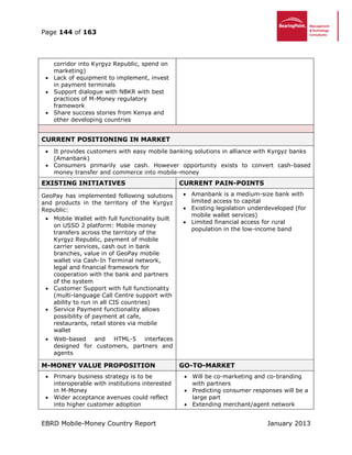 Page 144 of 163
EBRD Mobile-Money Country Report January 2013
corridor into Kyrgyz Republic, spend on
marketing)
 Lack of equipment to implement, invest
in payment terminals
 Support dialogue with NBKR with best
practices of M-Money regulatory
framework
 Share success stories from Kenya and
other developing countries
CURRENT POSITIONING IN MARKET
 It provides customers with easy mobile banking solutions in alliance with Kyrgyz banks
(Amanbank)
 Consumers primarily use cash. However opportunity exists to convert cash-based
money transfer and commerce into mobile-money
EXISTING INITIATIVES CURRENT PAIN-POINTS
GeoPay has implemented following solutions
and products in the territory of the Kyrgyz
Republic:
 Mobile Wallet with full functionality built
on USSD 2 platform: Mobile money
transfers across the territory of the
Kyrgyz Republic, payment of mobile
carrier services, cash out in bank
branches, value in of GeoPay mobile
wallet via Cash-In Terminal network,
legal and financial framework for
cooperation with the bank and partners
of the system
 Customer Support with full functionality
(multi-language Call Centre support with
ability to run in all CIS countries)
 Service Payment functionality allows
possibility of payment at cafe,
restaurants, retail stores via mobile
wallet
 Web-based and HTML-5 interfaces
designed for customers, partners and
agents
 Amanbank is a medium-size bank with
limited access to capital
 Existing legislation underdeveloped (for
mobile wallet services)
 Limited financial access for rural
population in the low-income band
M-MONEY VALUE PROPOSITION GO-TO-MARKET
 Primary business strategy is to be
interoperable with institutions interested
in M-Money
 Wider acceptance avenues could reflect
into higher customer adoption
 Will be co-marketing and co-branding
with partners
 Predicting consumer responses will be a
large part
 Extending merchant/agent network
 