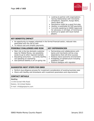 Page 145 of 163
EBRD Mobile-Money Country Report January 2013
 Looking to partner with organisations
having relationships with merchants
o Vimpelcom, Gazprom, Kyrgyz Bank,
Demir Bank etc.
 Remittance might be a good first step
 GeoPay is extensible for G2P payments
 Currently speaking to USAID (approved
for advocacy in US Dept. of Commerce)
 Continue to speak with local market
players
KEY BENEFITS/IMPACT
 An opportunity to engage unbanked in the formal financial sector; reduced risks
associated with the use of cash
 To reduce cost and simplify payments
POSSIBLE CHALLENGES AND RISK KEY DEPENDENCIES
 Main risk is the low domestic customer
base for Mobile Money, but possibility
exists to go to other regional markets
 Educating consumers – currently GeoPay
not spending on marketing
 Geo-political stability is an on-going risk
 Partnerships and collaborations with
banks and merchants will be a key
dependency that will drive success
 Positive macro-economic environment
 Availability of infrastructure including
qualified IT staff
 Positive dialogue with regulator
SUGGESTED NEXT STEPS FOR EBRD
 Perform due-diligence process for investment consideration of existing business case
 Share with GeoPay and Amanbank with investment parameters and requirements
CONTACT DETAILS
GeoPay
11150 Sunset Hills Road
Reston, VA United States
E-mail: info@geopayinc.com
 