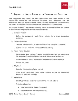 Page 147 of 163
EBRD Mobile-Money Country Report January 2013
10. POTENTIAL NEXT STEPS WITH INTERESTED ENTITIES
The ‘Suggested Next Steps’ for each opportunity have been shared in the
Opportunity Sheets for the individual countries. Most companies that we
interviewed were not willing to share critical company information (without NDAs)
necessary for performing comprehensive due diligence prior to investment.
We suggest that EBRD requests the following pieces of information from the entities
it short-lists for the purpose of investment/assistance:
1. Company Mission
 Define the company’s Mobile-Money mission in a single declarative
sentence.
2. Problem definition
 Describe the pain-points of the customer (or the customer’s customer)
 Outline how the customer addresses the issue today
3. Mobile-Money Solution
 Demonstrate your company’s value proposition to make the customer’s
life better i.e. financial inclusion, improved access, cost-savings etc.
 Show where your product/service fits into existing market offerings
 Provide use cases
4. Why Now?
 Describe the evolution of your market
 State recent trends that could justify customer uptake for commercial
viability of proposed initiative
5. Market Size
 Identify/profile the customer segment that you will cater to
 Projections based on:
 Total Addressable Market (top down)
 Served Available Market (bottom-up)
 