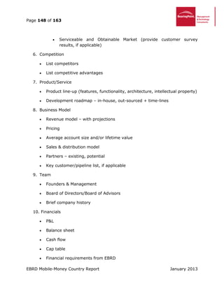 Page 148 of 163
EBRD Mobile-Money Country Report January 2013
 Serviceable and Obtainable Market (provide customer survey
results, if applicable)
6. Competition
 List competitors
 List competitive advantages
7. Product/Service
 Product line-up (features, functionality, architecture, intellectual property)
 Development roadmap – in-house, out-sourced + time-lines
8. Business Model
 Revenue model – with projections
 Pricing
 Average account size and/or lifetime value
 Sales & distribution model
 Partners – existing, potential
 Key customer/pipeline list, if applicable
9. Team
 Founders & Management
 Board of Directors/Board of Advisors
 Brief company history
10. Financials
 P&L
 Balance sheet
 Cash flow
 Cap table
 Financial requirements from EBRD
 