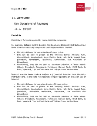 Page 149 of 163
EBRD Mobile-Money Country Report January 2013
11. APPENDIX
Key Occasions of Payment
11.1. TURKEY
Electricity
Electricity in Turkey is supplied by many electricity companies.
For example, Boğaziçi Elektrik Dağıtım A.Ş (Bosphorus Electricity Distribution Inc.)
is the state-run electricity company on the European side of Istanbul.
• Electricity bills can be paid at Bedaş offices or online.
• Bills can be paid in person at the following banks: Albaraka Turk,
Alternatifbank, Anadolubank, Asya Katilim Bank, Halk Bank, Kuveyt Turk,
Şekerbank, Tekfenbank, Tekstilbank, Turkishbank, TEB, Vakıfbank or
Ziraaatbank.
• Alternatively, they can be paid via automatic payment at these banks:
Akbank, Denizbank, Finansbank, Fortisbank, Garanti Bank, HSCB Bank, Is
Bank, oyakbank, Yapı ve Kredi Bank and Türkiye Finans Katilim Bank.
İstanbul Anadolu Yakası Elektrik Dağıtım A.Ş (Istanbul Anatolian Side Electricity
Distribution Inc.) is the state-run electricity company operating on the Asian side of
Istanbul.
• Electricity bills can be paid at an Ayedaş offices or online.
• Bills can be paid in person at the following banks: Albaraka Turk,
Alternatifbank, Anadolubank, Asya Katilim Bank, Halk Bank, Kuveyt Turk,
Şekerbank, Tekfenbank, Tekstilbank, Turkishbank, TEB, Vakıfbank and
Ziraaatbank.
• Alternatively, they can be paid via automatic payment at these banks:
Akbank, Denizbank, Finansbank, Fortisbank, Garanti Bank, HSCB Bank, Is
Bank, oyakbank, Yapı ve Kredi Bank and Türkiye Finans Katilim Bank.
 