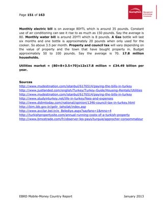 Page 151 of 163
EBRD Mobile-Money Country Report January 2013
Monthly electric bill is on average 80YTL which is around 35 pounds. Constant
use of air conditioning can see it rise to as much as 150 pounds. Say the average is
80. Monthly water bill is around 20YTl which is 8 pounds. A Gas bottle will last
six months and one bottle is approximately 20 pounds when only used for the
cooker. So above 3.5 per month. Property and council tax will vary depending on
the value of property and the town that have bought property in. Budget
approximately 50 to 100 pounds. Say the average is 70. 17.8 million
households.
Utilities market = (80+8+3.5+70)x12x17.8 million = £34.49 billion per
year.
Sources
http://www.mydestination.com/istanbul/6176514/paying-the-bills-in-turkey
http://www.justlanded.com/english/Turkey/Turkey-Guide/Housing-Rentals/Utilities
http://www.mydestination.com/istanbul/6176514/paying-the-bills-in-turkey
http://www.studyinturkey.net/life-in-turkey/fees-and-expenses
http://www.didimtoday.com/national/opinion/1346-council-tax-in-turkey.html
http://bim.ibb.gov.tr/gelir_tahsilat/index.asp
http://www.avcilar.bel.tr/e_Belediye.aspx?sayfano=1&mno=4
http://turkishpropertysite.com/annual-running-costs-of-a-turkish-property
http://www.bmcetrade.com/fr/observer-les-pays/turquie/approcher-consommateur
 