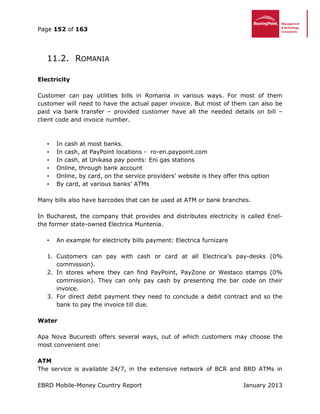 Page 152 of 163
EBRD Mobile-Money Country Report January 2013
11.2. ROMANIA
Electricity
Customer can pay utilities bills in Romania in various ways. For most of them
customer will need to have the actual paper invoice. But most of them can also be
paid via bank transfer – provided customer have all the needed details on bill –
client code and invoice number.
• In cash at most banks.
• In cash, at PayPoint locations - ro-en.paypoint.com
• In cash, at Unikasa pay points: Eni gas stations
• Online, through bank account
• Online, by card, on the service providers’ website is they offer this option
• By card, at various banks’ ATMs
Many bills also have barcodes that can be used at ATM or bank branches.
In Bucharest, the company that provides and distributes electricity is called Enel-
the former state-owned Electrica Muntenia.
• An example for electricity bills payment: Electrica furnizare
1. Customers can pay with cash or card at all Electrica’s pay-desks (0%
commission).
2. In stores where they can find PayPoint, PayZone or Westaco stamps (0%
commission). They can only pay cash by presenting the bar code on their
invoice.
3. For direct debit payment they need to conclude a debit contract and so the
bank to pay the invoice till due.
Water
Apa Nova Bucuresti offers several ways, out of which customers may choose the
most convenient one:
ATM
The service is available 24/7, in the extensive network of BCR and BRD ATMs in
 