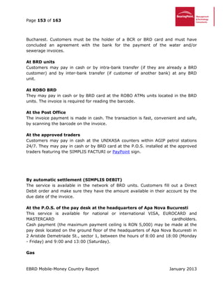 Page 153 of 163
EBRD Mobile-Money Country Report January 2013
Bucharest. Customers must be the holder of a BCR or BRD card and must have
concluded an agreement with the bank for the payment of the water and/or
sewerage invoices.
At BRD units
Customers may pay in cash or by intra-bank transfer (if they are already a BRD
customer) and by inter-bank transfer (if customer of another bank) at any BRD
unit.
At ROBO BRD
They may pay in cash or by BRD card at the ROBO ATMs units located in the BRD
units. The invoice is required for reading the barcode.
At the Post Office
The invoice payment is made in cash. The transaction is fast, convenient and safe,
by scanning the barcode on the invoice.
At the approved traders
Customers may pay in cash at the UNIKASA counters within AGIP petrol stations
24/7. They may pay in cash or by BRD card at the P.O.S. installed at the approved
traders featuring the SIMPLIS FACTURI or PayPoint sign.
By automatic settlement (SIMPLIS DEBIT)
The service is available in the network of BRD units. Customers fill out a Direct
Debit order and make sure they have the amount available in their account by the
due date of the invoice.
At the P.O.S. of the pay desk at the headquarters of Apa Nova Bucuresti
This service is available for national or international VISA, EUROCARD and
MASTERCARD cardholders.
Cash payment (the maximum payment ceiling is RON 5,000) may be made at the
pay desk located on the ground floor of the headquarters of Apa Nova Bucuresti in
2 Aristide Demetriade St., sector 1, between the hours of 8:00 and 18:00 (Monday
- Friday) and 9:00 and 13:00 (Saturday).
Gas
 