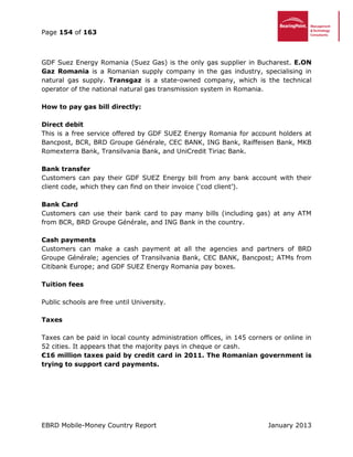 Page 154 of 163
EBRD Mobile-Money Country Report January 2013
GDF Suez Energy Romania (Suez Gas) is the only gas supplier in Bucharest. E.ON
Gaz Romania is a Romanian supply company in the gas industry, specialising in
natural gas supply. Transgaz is a state-owned company, which is the technical
operator of the national natural gas transmission system in Romania.
How to pay gas bill directly:
Direct debit
This is a free service offered by GDF SUEZ Energy Romania for account holders at
Bancpost, BCR, BRD Groupe Générale, CEC BANK, ING Bank, Raiffeisen Bank, MKB
Romexterra Bank, Transilvania Bank, and UniCredit Tiriac Bank.
Bank transfer
Customers can pay their GDF SUEZ Energy bill from any bank account with their
client code, which they can find on their invoice (‘cod client’).
Bank Card
Customers can use their bank card to pay many bills (including gas) at any ATM
from BCR, BRD Groupe Générale, and ING Bank in the country.
Cash payments
Customers can make a cash payment at all the agencies and partners of BRD
Groupe Générale; agencies of Transilvania Bank, CEC BANK, Bancpost; ATMs from
Citibank Europe; and GDF SUEZ Energy Romania pay boxes.
Tuition fees
Public schools are free until University.
Taxes
Taxes can be paid in local county administration offices, in 145 corners or online in
52 cities. It appears that the majority pays in cheque or cash.
€16 million taxes paid by credit card in 2011. The Romanian government is
trying to support card payments.
 