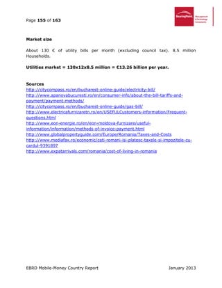 Page 155 of 163
EBRD Mobile-Money Country Report January 2013
Market size
About 130 € of utility bills per month (excluding council tax). 8.5 million
Households.
Utilities market = 130x12x8.5 million = €13.26 billion per year.
Sources
http://citycompass.ro/en/bucharest-online-guide/electricity-bill/
http://www.apanovabucuresti.ro/en/consumer-info/about-the-bill-tariffs-and-
payment/payment-methods/
http://citycompass.ro/en/bucharest-online-guide/gas-bill/
http://www.electricafurnizaretn.ro/en/USEFULCustomers-information/Frequent-
questions.html
http://www.eon-energie.ro/en/eon-moldova-furnizare/useful-
information/information/methods-of-invoice-payment.html
http://www.globalpropertyguide.com/Europe/Romania/Taxes-and-Costs
http://www.mediafax.ro/economic/cati-romani-isi-platesc-taxele-si-impozitele-cu-
cardul-9391897
http://www.expatarrivals.com/romania/cost-of-living-in-romania
 