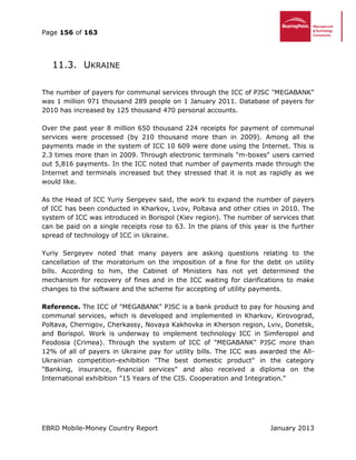 Page 156 of 163
EBRD Mobile-Money Country Report January 2013
11.3. UKRAINE
The number of payers for communal services through the ICC of PJSC "MEGABANK"
was 1 million 971 thousand 289 people on 1 January 2011. Database of payers for
2010 has increased by 125 thousand 470 personal accounts.
Over the past year 8 million 650 thousand 224 receipts for payment of communal
services were processed (by 210 thousand more than in 2009). Among all the
payments made in the system of ICC 10 609 were done using the Internet. This is
2.3 times more than in 2009. Through electronic terminals "m-boxes" users carried
out 5,816 payments. In the ICC noted that number of payments made through the
Internet and terminals increased but they stressed that it is not as rapidly as we
would like.
As the Head of ICC Yuriy Sergeyev said, the work to expand the number of payers
of ICC has been conducted in Kharkov, Lvov, Poltava and other cities in 2010. The
system of ICC was introduced in Borispol (Kiev region). The number of services that
can be paid on a single receipts rose to 63. In the plans of this year is the further
spread of technology of ICC in Ukraine.
Yuriy Sergeyev noted that many payers are asking questions relating to the
cancellation of the moratorium on the imposition of a fine for the debt on utility
bills. According to him, the Cabinet of Ministers has not yet determined the
mechanism for recovery of fines and in the ICC waiting for clarifications to make
changes to the software and the scheme for accepting of utility payments.
Reference. The ICC of "MEGABANK" PJSC is a bank product to pay for housing and
communal services, which is developed and implemented in Kharkov, Kirovograd,
Poltava, Chernigov, Cherkassy, Novaya Kakhovka in Kherson region, Lviv, Donetsk,
and Borispol. Work is underway to implement technology ICC in Simferopol and
Feodosia (Crimea). Through the system of ICC of "MEGABANK" PJSC more than
12% of all of payers in Ukraine pay for utility bills. The ICC was awarded the All-
Ukrainian competition-exhibition "The best domestic product" in the category
"Banking, insurance, financial services" and also received a diploma on the
International exhibition "15 Years of the CIS. Cooperation and Integration."
 