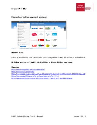 Page 157 of 163
EBRD Mobile-Money Country Report January 2013
Example of online payment platform
Market size
About $70 of utility bills per month (excluding council tax). 17.2 million Households.
Utilities market = 70x12x17.2 million = $14.4 billion per year.
Sources
http://www.megabank.net/en/news/912/
http://www.ipay.ua/en/bills/
http://www.case-ukraine.com.ua/u/publications/86c8a11a843e990d76330e55b66b712a.pdf
http://www.expat-blog.com/forum/viewtopic.php?id=3764
http://www.numbeo.com/cost-of-living/country_result.jsp?country=Ukraine
 