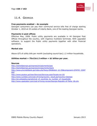 Page 158 of 163
EBRD Mobile-Money Country Report January 2013
11.4. GEORGIA
Free payments enabled – An example
Georgian consumers can pay their communal service bills free of charge starting
October 1, 2010 at 25 outlets of Liberty Bank, one of the leading Georgian banks.
Payments in post offices
Effective May, 2008. Public utility payments are available in 44 Georgian Post
Offices throughout the country, with Ingenico multilane terminals. With upgraded
software, to support the Public utility payments together with other financial
operations.
Market size
Above $75 of utility bills per month (excluding council tax).1.2 million households.
Utilities market = 75x12x1.2 million = $1 billion per year.
Sources
http://bankofgeorgia.ge/express/en/payments/ipay
http://bankofgeorgia.ge/express/en/payments/ibank
http://www.procreditbank.ge/index.php?lang=ENG&item_id=39&component=STATIC_CONT
ENT
http://www.paybox.ge/User/Services/Services.aspx?locale=en-US
http://www.numbeo.com/cost-of-living/country_result.jsp?country=Georgia
http://en.wikipedia.org/wiki/List_of_countries_by_number_of_households
http://www.xpatulator.com/cost-of-living-review/Georgia-Republic-of-Tbilisi_80.cfm
 