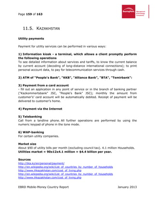 Page 159 of 163
EBRD Mobile-Money Country Report January 2013
11.5. KAZAKHSTAN
Utility payments
Payment for utility services can be performed in various ways:
1) Information kiosk - a terminal, which allows a client promptly perform
the following operations
To see detailed information about services and tariffs, to know the current balance
by current account (decoding of long-distance international connections); to print
personal account data, to pay for telecommunication services through cash.
2) ATM of "People's Bank", "KKB", "Alliance Bank", "BTA", "Temirbank":
3) Payment from a card account
- fill out an application in any point of service or in the branch of banking partner
("Kazkommertsbank" JSC, "People's Bank" JSC); monthly the amount from
customer’s’ card account will be automatically debited. Receipt of payment will be
delivered to customer’s home.
4) Payment via the Internet
5) Telebanking
Call from a landline phone. All further operations are performed by using the
numeric keypad of phone in the tone mode.
6) WAP-banking
For certain utility companies.
Market size
About $90 of utility bills per month (excluding council tax). 4.1 million Households.
Utilities market = 90x12x4.1 million = $4.4 billion per year.
Sources
http://bta.kz/en/personal/payment/
http://en.wikipedia.org/wiki/List_of_countries_by_number_of_households
http://www.ihkazakhstan.com/cost_of_living.php
http://en.wikipedia.org/wiki/List_of_countries_by_number_of_households
http://www.ihkazakhstan.com/cost_of_living.php
 