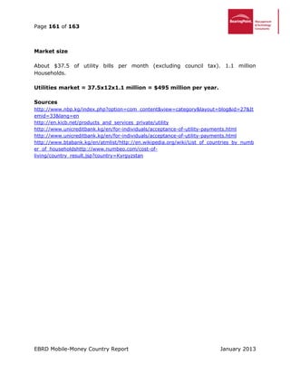 Page 161 of 163
EBRD Mobile-Money Country Report January 2013
Market size
About $37.5 of utility bills per month (excluding council tax). 1.1 million
Households.
Utilities market = 37.5x12x1.1 million = $495 million per year.
Sources
http://www.nbp.kg/index.php?option=com_content&view=category&layout=blog&id=27&It
emid=33&lang=en
http://en.kicb.net/products_and_services_private/utility
http://www.unicreditbank.kg/en/for-individuals/acceptance-of-utility-payments.html
http://www.unicreditbank.kg/en/for-individuals/acceptance-of-utility-payments.html
http://www.btabank.kg/en/atmlist/http://en.wikipedia.org/wiki/List_of_countries_by_numb
er_of_householdshttp://www.numbeo.com/cost-of-
living/country_result.jsp?country=Kyrgyzstan
 