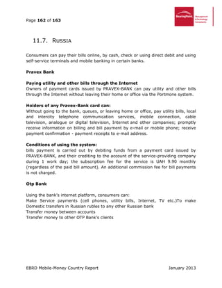 Page 162 of 163
EBRD Mobile-Money Country Report January 2013
11.7. RUSSIA
Consumers can pay their bills online, by cash, check or using direct debit and using
self-service terminals and mobile banking in certain banks.
Pravex Bank
Paying utility and other bills through the Internet
Owners of payment cards issued by PRAVEX-BANK can pay utility and other bills
through the Internet without leaving their home or office via the Portmone system.
Holders of any Pravex-Bank card can:
Without going to the bank, queues, or leaving home or office, pay utility bills, local
and intercity telephone communication services, mobile connection, cable
television, analogue or digital television, Internet and other companies; promptly
receive information on billing and bill payment by e-mail or mobile phone; receive
payment confirmation - payment receipts to e-mail address.
Conditions of using the system:
bills payment is carried out by debiting funds from a payment card issued by
PRAVEX-BANK, and their crediting to the account of the service-providing company
during 1 work day; the subscription fee for the service is UAH 9.90 monthly
(regardless of the paid bill amount). An additional commission fee for bill payments
is not charged.
Otp Bank
Using the bank’s internet platform, consumers can:
Make Service payments (cell phones, utility bills, Internet, TV etc.)To make
Domestic transfers in Russian rubles to any other Russian bank
Transfer money between accounts
Transfer money to other OTP Bank’s clients
 