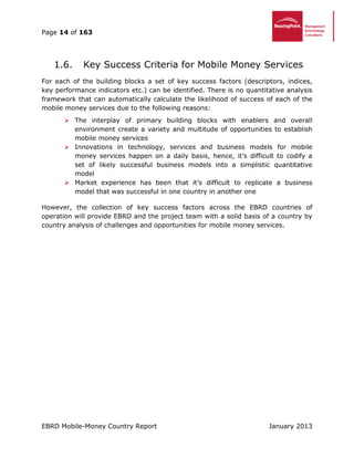 Page 14 of 163
EBRD Mobile-Money Country Report January 2013
Key Success Criteria for Mobile Money Services1.6.
For each of the building blocks a set of key success factors (descriptors, indices,
key performance indicators etc.) can be identified. There is no quantitative analysis
framework that can automatically calculate the likelihood of success of each of the
mobile money services due to the following reasons:
 The interplay of primary building blocks with enablers and overall
environment create a variety and multitude of opportunities to establish
mobile money services
 Innovations in technology, services and business models for mobile
money services happen on a daily basis, hence, it’s difficult to codify a
set of likely successful business models into a simplistic quantitative
model
 Market experience has been that it’s difficult to replicate a business
model that was successful in one country in another one
However, the collection of key success factors across the EBRD countries of
operation will provide EBRD and the project team with a solid basis of a country by
country analysis of challenges and opportunities for mobile money services.
 