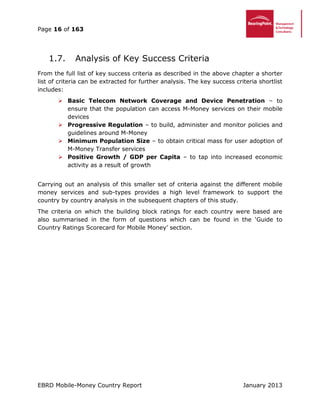 Page 16 of 163
EBRD Mobile-Money Country Report January 2013
Analysis of Key Success Criteria1.7.
From the full list of key success criteria as described in the above chapter a shorter
list of criteria can be extracted for further analysis. The key success criteria shortlist
includes:
 Basic Telecom Network Coverage and Device Penetration – to
ensure that the population can access M-Money services on their mobile
devices
 Progressive Regulation – to build, administer and monitor policies and
guidelines around M-Money
 Minimum Population Size – to obtain critical mass for user adoption of
M-Money Transfer services
 Positive Growth / GDP per Capita – to tap into increased economic
activity as a result of growth
Carrying out an analysis of this smaller set of criteria against the different mobile
money services and sub-types provides a high level framework to support the
country by country analysis in the subsequent chapters of this study.
The criteria on which the building block ratings for each country were based are
also summarised in the form of questions which can be found in the ‘Guide to
Country Ratings Scorecard for Mobile Money’ section.
 