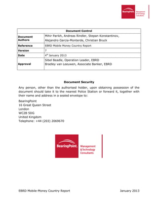 EBRD Mobile-Money Country Report January 2013
Document Control
Document
Authors
Mihir Parikh, Andreas Rindler, Stepan Konstantinov,
Alejandro Garcia-Monterde, Christian Bruck
Reference EBRD Mobile Money Country Report
Version 7
Date 4th
January 2013
Approval
Sibel Beadle, Operation Leader, EBRD
Bradley van Leeuwen, Associate Banker, EBRD
Document Security
Any person, other than the authorised holder, upon obtaining possession of the
document should take it to the nearest Police Station or forward it, together with
their name and address in a sealed envelope to:
BearingPoint
16 Great Queen Street
London
WC2B 5DG
United Kingdom
Telephone: +44 (203) 2069670
 