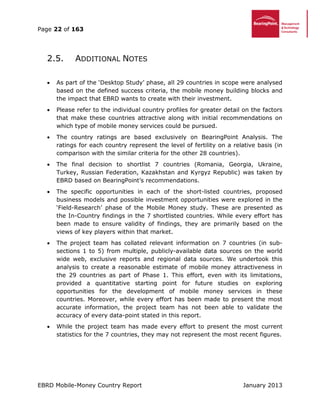 Page 22 of 163
EBRD Mobile-Money Country Report January 2013
2.5. ADDITIONAL NOTES
 As part of the ‘Desktop Study’ phase, all 29 countries in scope were analysed
based on the defined success criteria, the mobile money building blocks and
the impact that EBRD wants to create with their investment.
 Please refer to the individual country profiles for greater detail on the factors
that make these countries attractive along with initial recommendations on
which type of mobile money services could be pursued.
 The country ratings are based exclusively on BearingPoint Analysis. The
ratings for each country represent the level of fertility on a relative basis (in
comparison with the similar criteria for the other 28 countries).
 The final decision to shortlist 7 countries (Romania, Georgia, Ukraine,
Turkey, Russian Federation, Kazakhstan and Kyrgyz Republic) was taken by
EBRD based on BearingPoint’s recommendations.
 The specific opportunities in each of the short-listed countries, proposed
business models and possible investment opportunities were explored in the
‘Field-Research’ phase of the Mobile Money study. These are presented as
the In-Country findings in the 7 shortlisted countries. While every effort has
been made to ensure validity of findings, they are primarily based on the
views of key players within that market.
 The project team has collated relevant information on 7 countries (in sub-
sections 1 to 5) from multiple, publicly-available data sources on the world
wide web, exclusive reports and regional data sources. We undertook this
analysis to create a reasonable estimate of mobile money attractiveness in
the 29 countries as part of Phase 1. This effort, even with its limitations,
provided a quantitative starting point for future studies on exploring
opportunities for the development of mobile money services in these
countries. Moreover, while every effort has been made to present the most
accurate information, the project team has not been able to validate the
accuracy of every data-point stated in this report.
 While the project team has made every effort to present the most current
statistics for the 7 countries, they may not represent the most recent figures.
 