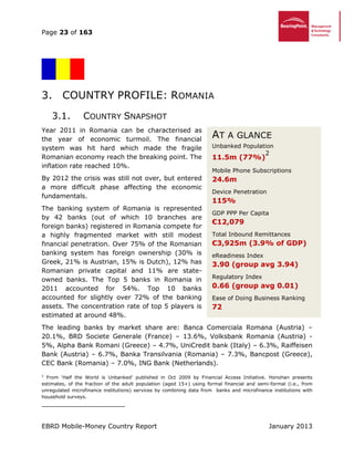 Page 23 of 163
EBRD Mobile-Money Country Report January 2013
3. COUNTRY PROFILE: ROMANIA
3.1. COUNTRY SNAPSHOT
Year 2011 in Romania can be characterised as
the year of economic turmoil. The financial
system was hit hard which made the fragile
Romanian economy reach the breaking point. The
inflation rate reached 10%.
By 2012 the crisis was still not over, but entered
a more difficult phase affecting the economic
fundamentals.
The banking system of Romania is represented
by 42 banks (out of which 10 branches are
foreign banks) registered in Romania compete for
a highly fragmented market with still modest
financial penetration. Over 75% of the Romanian
banking system has foreign ownership (30% is
Greek, 21% is Austrian, 15% is Dutch), 12% has
Romanian private capital and 11% are state-
owned banks. The Top 5 banks in Romania in
2011 accounted for 54%. Top 10 banks
accounted for slightly over 72% of the banking
assets. The concentration rate of top 5 players is
estimated at around 48%.
The leading banks by market share are: Banca Comerciala Romana (Austria) –
20.1%, BRD Societe Generale (France) – 13.6%, Volksbank Romania (Austria) -
5%, Alpha Bank Romani (Greece) – 4.7%, UniCredit bank (Italy) – 6.3%, Raiffeisen
Bank (Austria) – 6.7%, Banka Transilvania (Romania) – 7.3%, Bancpost (Greece),
CEC Bank (Romania) – 7.0%, ING Bank (Netherlands).
2
From ‘Half the World is Unbanked’ published in Oct 2009 by Financial Access Initiative. Honohan presents
estimates, of the fraction of the adult population (aged 15+) using formal financial and semi-formal (i.e., from
unregulated microfinance institutions) services by combining data from banks and microfinance institutions with
household surveys.
AT A GLANCE
Unbanked Population
11.5m (77%)
2
Mobile Phone Subscriptions
24.6m
Device Penetration
115%
GDP PPP Per Capita
€12,079
Total Inbound Remittances
€3,925m (3.9% of GDP)
eReadiness Index
3.90 (group avg 3.94)
Regulatory Index
0.66 (group avg 0.01)
Ease of Doing Business Ranking
72
 