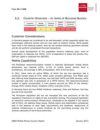 Page 24 of 163
EBRD Mobile-Money Country Report January 2013
3.2. COUNTRY OVERVIEW – IN TERMS OF BUILDING BLOCKS
Customer
Considerations
Mobile
Capabilities
Financial
Services
Mobile
Money
Enablers
Political and
Economic
Environment
1 2 2 1 1
Customer Considerations
In Romania people are considered to be well-educated, certain segments adopt new
technologies relatively quickly and are very open to western trends. While people
have trust in the banking system, they do not conduct banking operations actively
and do not perform complicated financial transactions.
Overall social development of the population remains relatively poor: level of
urbanisation is relatively low (55%), 21% of population is below the poverty line,
GDP per capita is relatively low ($8,405).
Mobile Capabilities
The Romanian telecommunication market is relatively developed: mobile phone
penetration has reached 110%; 11.5% of mobile phone owners have a
smartphone. 3G coverage is 58% of population, 35% of the territory.
In 2011, there were six active MNOs, of which the top two operators had a
combined market share of 71%, albeit under constant decrease. Five MNOs were
also offering fixed telephone services; two had both UMTS and GSM services, while
one operator was only in possession of a UMTS licence. The telecommunications
market is highly concentrated, 3 main players account for 99% of the market:
Orange (45% market share), Vodafone (33%), Cosmote (21%).
In Romania there are two MVNO initiatives underway, Click and MyAvon, but they
are yet to be launched.
The Romanian legislation did not yet transpose the new provisions of the EU
regulatory Framework on rights of way and facility sharing. The proposed legislation
on electronic communication infrastructure, scheduled to be adopted in the second
half of 2012, will address these issues. Market actors and stakeholders complained
that in the absence of clear legal requirements and deadlines, deployment of
network infrastructure is unduly hindered by the permitting process and the
arbitrary decisions of some local authorities.
 