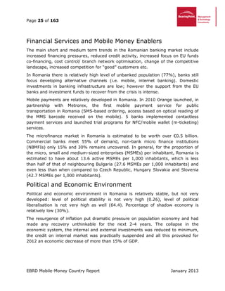 Page 25 of 163
EBRD Mobile-Money Country Report January 2013
Financial Services and Mobile Money Enablers
The main short and medium term trends in the Romanian banking market include
increased financing pressures, reduced credit activity, increased focus on EU funds
co-financing, cost control/ branch network optimisation, change of the competitive
landscape, increased competition for “good” customers etc.
In Romania there is relatively high level of unbanked population (77%), banks still
focus developing alternative channels (i.e. mobile, internet banking). Domestic
investments in banking infrastructure are low; however the support from the EU
banks and investment funds to recover from the crisis is intense.
Mobile payments are relatively developed in Romania. In 2010 Orange launched, in
partnership with Metrorex, the first mobile payment service for public
transportation in Romania (SMS-based ordering, access based on optical reading of
the MMS barcode received on the mobile). 5 banks implemented contactless
payment services and launched trial programs for NFC/mobile wallet (m-ticketing)
services.
The microfinance market in Romania is estimated to be worth over €0.5 billion.
Commercial banks meet 55% of demand, non-bank micro finance institutions
(NBMFIs) only 15% and 30% remains uncovered. In general, for the proportion of
the micro, small and medium-sized enterprises (MSMEs) per inhabitant, Romania is
estimated to have about 13.6 active MSMEs per 1,000 inhabitants, which is less
than half of that of neighbouring Bulgaria (27.6 MSMEs per 1,000 inhabitants) and
even less than when compared to Czech Republic, Hungary Slovakia and Slovenia
(42.7 MSMEs per 1,000 inhabitants).
Political and Economic Environment
Political and economic environment in Romania is relatively stable, but not very
developed: level of political stability is not very high (0.26), level of political
liberalisation is not very high as well (64.4). Percentage of shadow economy is
relatively low (30%).
The resurgence of inflation put dramatic pressure on population economy and had
made any recovery unthinkable for the next 2-4 years. The collapse in the
economic system, the internal and external investments was reduced to minimum,
the credit on internal market was practically suspended and all this provoked for
2012 an economic decrease of more than 15% of GDP.
 
