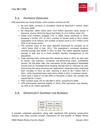 Page 26 of 163
EBRD Mobile-Money Country Report January 2013
3.3. PAYMENTS OVERVIEW
POS payments are rising sharply, card numbers continue to fall.
 By end 2009, currency in circulation stood at ROL25,617 million, down
5% from 2008.
 By December 2009, there were 12.8 million payment cards issued in
Romania, and by 2010 this figure had fallen to 12.5 million, down 2%.
 Credit card numbers dropped 17% in 2009, trend continued in 2010,
dropping a further 2%. In 2011 number of issued cards is 36.4 million
(population 21.8 million), but number of active cards is 10.7 million (only
30% of all issued cards).
 The nominal value of the total deposits continued its increase up to
~40.5 billion EUR in Dec. 2011. The population’s increased tendency
towards savings was visible in 2011 as well. The higher appetite towards
savings is also due to a more prudent liquidity management of the
population.
 Total banking loans continued their declining trend in 2011 as well (due
to banks’ risk aversion, increased non-performing loans, profitability
issues). On the other side, the contraction of the population’s disposable
income and an increased trend towards savings had an influence as well.
Concerning the loans structure per destination, corporate loans continued
their increase in 2011 as well, reaching a level of 26.7 billion EUR in
2011, while household loans were fairly stable in 2011 in nominal values.
 There were a total of 10,100 ATMs in Romania in 2010; the number has
stayed flat for 3 years.
 POS numbers grew 3% to 106,500 in 2010, compared to 2009.
 ATM withdrawals declined slightly in 2010, POS payments rose sharply,
up 18% to 91 million payments.
3.4. OPPORTUNITY SUMMARY FOR ROMANIA
A sizeable unbanked population along with significant FDI growing construction
industry and Telco provide enough momentum for the growth of Mobile Money
Mobile
Money
Transfer
Mobile
Payments
Mobile
Banking
 