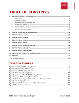 EBRD Mobile-Money Country Report January 2013
TABLE OF CONTENTS
1. OVERVIEW OF MOBILE MONEY SERVICES......................................................................................................1
INTRODUCTION.................................................................................................................................................11.1.
TAXONOMY OF SERVICES ....................................................................................................................................21.2.
BANKING AND PAYMENT CONVERSION CHAINS.......................................................................................................51.3.
KEY BENEFITS OF M-MONEY...............................................................................................................................81.4.
BUILDING BLOCKS OF MOBILE MONEY SERVICES...................................................................................................131.5.
KEY SUCCESS CRITERIA FOR MOBILE MONEY SERVICES...........................................................................................141.6.
ANALYSIS OF KEY SUCCESS CRITERIA ...................................................................................................................161.7.
2. COUNTRY RATINGS AND RECOMMENDATIONS........................................................................................... 18
3. COUNTRY PROFILE: ROMANIA..................................................................................................................... 23
4. COUNTRY PROFILE: GEORGIA...................................................................................................................... 45
5. COUNTRY PROFILE: UKRAINE ...................................................................................................................... 63
6. COUNTRY PROFILE: TURKEY ........................................................................................................................ 79
7. COUNTRY PROFILE: RUSSIAN FEDERATION.................................................................................................. 98
8. COUNTRY PROFILE: KAZAKHSTAN ............................................................................................................. 113
9. COUNTRY PROFILE: KYRGYZ REPUBLIC ...................................................................................................... 130
10. POTENTIAL NEXT STEPS WITH INTERESTED ENTITIES................................................................................. 147
11. APPENDIX.................................................................................................................................................. 149
KEY OCCASIONS OF PAYMENT.......................................................................................................................................149
TABLE OF FIGURES
Figure 1, Taxonomy of Mobile Money Services............................................................................................4
Figure 2, Unbanked to Banked Conversion...................................................................................................5
Figure 3, Cash to Mobile Wallet Conversion.................................................................................................6
Figure 4, Mobile Money Building Blocks.....................................................................................................13
Figure 5, Key Success Criteria for Mobile Money Services……….................................................................15
Figure 6, Analysis of Subset of Key Success Criteria ...................................................................................17
Figure 7, Mobile Money Opportunity Attractiveness - Country shortlist...................................................18
Figure 8, Guide to Ratings Scorecard..........................................................................................................19
Figure 9, Ratings for 29 countries based on BearingPoint analysis............................................................20
Figure 10, Sample Country Evaluations ......................................................................................................21
 