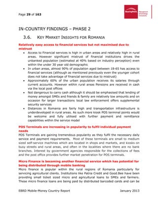 Page 29 of 163
EBRD Mobile-Money Country Report January 2013
IN-COUNTRY FINDINGS – PHASE 2
3.6. KEY MARKET INSIGHTS FOR ROMANIA
Relatively easy access to financial services but not maximised due to
mistrust
 Access to Financial services is high in urban areas and relatively high in rural
areas. However significant mistrust of financial institutions drives the
unbanked population (estimated at 40% based on industry perception) even
within the under 30 year old demographic
 In urban areas, almost 90% of population aged between 18-65 has access to
financial services (although as mentioned previously even the younger cohort
does not take advantage of financial services due to mistrust)
 Approximately 60% of the urban population receives its salaries through
current accounts. However within rural areas Pensions are received in cash
via the local post offices
 Not dangerous to carry cash although it should be emphasised that lending of
money amongst SMEs and friends & family are relatively low amounts and on
occasion for larger transactions local law enforcement offers supplemental
security services
 Distances in Romania are fairly high and transportation infrastructure is
underdeveloped in rural areas. As such more kiosk POS terminal points would
be welcome and fully utilised with further payment and remittance
capabilities within the service model
POS Terminals are increasing in popularity to fulfil individual payment
needs
POS Terminals are gaining tremendous popularity as they fulfil the necessary daily
service and payment requirements. Most of these terminals are small to medium
sized self-service machines which are located in shops and markets, and kiosks on
busy streets and rural areas, and often in the localities where there are no bank
branches. Interest by government agencies responsible for the collections of fees
and the post office provides further market penetration for POS terminals.
Micro Finance is becoming another financial service which has potential for
being distributed through mobile banking
Micro finance is popular within the rural regions of Romania particularly for
servicing agricultural clients. Institutions like Patria Credit and Good.Bee have been
providing small ticket sized micro and agricultural loans to SMEs and farmers.
These micro finance loans are being paid by distributed barcoded cards and can be
 