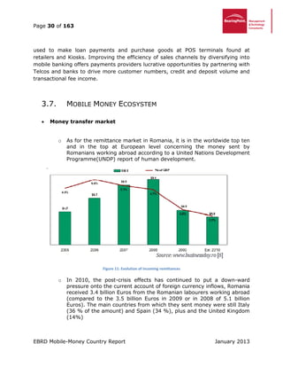 Page 30 of 163
EBRD Mobile-Money Country Report January 2013
used to make loan payments and purchase goods at POS terminals found at
retailers and Kiosks. Improving the efficiency of sales channels by diversifying into
mobile banking offers payments providers lucrative opportunities by partnering with
Telcos and banks to drive more customer numbers, credit and deposit volume and
transactional fee income.
3.7. MOBILE MONEY ECOSYSTEM
 Money transfer market
o As for the remittance market in Romania, it is in the worldwide top ten
and in the top at European level concerning the money sent by
Romanians working abroad according to a United Nations Development
Programme(UNDP) report of human development.
Figure 11: Evolution of incoming remittances
o In 2010, the post-crisis effects has continued to put a down-ward
pressure onto the current account of foreign currency inflows, Romania
received 3.4 billion Euros from the Romanian labourers working abroad
(compared to the 3.5 billion Euros in 2009 or in 2008 of 5.1 billion
Euros). The main countries from which they sent money were still Italy
(36 % of the amount) and Spain (34 %), plus and the United Kingdom
(14%)
 