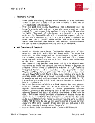 Page 31 of 163
EBRD Mobile-Money Country Report January 2013
 Payments market
o Some banks are offering cardless money transfer via SMS. Non-bank
customers can enter a code received on their mobile via SMS into an
ATM machine to withdraw cash.
o Over the past nine years, Paysafecard has established itself as
Europe’s favourite safe and easy-to-use alternative prepaid payment
method for e-commerce. It is available in more than 20 countries
worldwide. Thousands of e-businesses are benefiting from new
customers by offering this safe and uncomplicated payment solution.
Paysafecard is available in €10, €25, €50 and €100 e-vouchers at
more than 230,000 outlets across Europe and South America. In
March 2009 the group was awarded ‘Best Prepaid Company outside
the USA’ by the global prepaid industry publication Paybefore.
 Key Occasions of Payment
o Based on sources from Banca Transilvania, about 80% of their
customers pay their utility bills via direct debit. The remaining
customers use other means such as cash payments at centres. As for
the unbanked, majority of them used their local post office to make
utility payments while the others either paid cash at collection centres
or paid cash to collection agents.
o POS terminals using pre-paid cash cards sold by such payment POS
distributors as Payup and cash are the primary modes of payment in
Romania. ‘Payup’ owns a distribution network of POS terminals
throughout Romania and in conjunction another payments provider
‘Paysafecard’ they offer pre-paid cards with which end-user customers
can use Payup’s terminals found in local large retailers and kiosks to
purchase goods and top-up pre-paid mobile phone air-time. Growing
in popularity but still underdeveloped is the use of SMS for P2P
transactions but mostly this form of payment transfer is between 2
bank account holders.
o For those Romanians which lack a bank account the most popular
mode for receiving funds such as social assistance is through the
regional representative offices of various government agencies
(national, provincial and municipal) such as the local Post Office for
receiving pension and social assistance supplements in the form of
cash. Some Micro Finance providers use contracted mobile bankers to
receive loan payments from their SME borrowing clients via a bar-code
and a mobile POS terminal. Patria Credit is envisioning using the same
mobile POS terminal to load up the aforementioned pre-paid card for
disbursing SME loans (currently these loans are only disbursed if the
SME client has a bank account within Romania).
o Cash continues to be the primary mode of payment in Romania.
 
