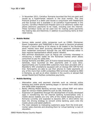 Page 32 of 163
EBRD Mobile-Money Country Report January 2013
o In November 2011, Carrefour Romania launched the first pre-paid card
issued by a hypermarket network in the local market. This new
financial product is a debit card issued in conjunction with MasterCard
and Rev Europe and is available in all Carrefour hypermarkets in the
country. Carrefour MasterCard Prepaid Card is an electronic wallet that
allows electronic payments to be made, including over the internet.
These Carrefour Cards can be used now for making utility payments
like heating Gas and Electricity in addition to purchasing items at their
retail stores.
 Mobile Wallet
o Various state owned utility companies such as CONEL (Romanian
Power Corporation and TRANZGAS in their quest to become privatised
through a future offering of its shares to be traded in the Bucharest
stock market have been pursuing alternative payment channels for
their residential consumers through the use POS terminals either in
their regional representative offices and/or retailers
o POS terminal distributors such as Payup are currently interested in
introducing a mobile wallet for the Romanian market which allows
consumers to pay for utility bills.
o Orange Romania and BRD, part of France-based banking group Société
Générale, have launched an NFC payments pilot in June 2012.
Approximately one hundred BRD customers have been provided with a
BlackBerry NFC smartphone equipped with an Orange NFC SIM for the
trial. Participants are able to use their phones to make payments at
any of the more than 2,000 contactless POS terminals installed by BRD
in Romania, as well as at other retailers in the country or abroad that
accept MasterCard PayPass contactless payments.
 Mobile Banking
o Alternative sales and payment channels such as internet online
banking and mobile phone banking began in earnest from 2005-2006
and 2008-2009 respectively.
o Banks offering Mobile Banking services have utilised WAP and native
apps for various mobile platforms such as iOS, Android etc.
o Expansion of capabilities through the development of locally developed
apps in transferring the full internet banking functionalities onto a
mobile device (tablets are only 10% of the mobile banking market in
Romania currently and expected to become 20% in 2013-2014) has
been the driving strategy to convert online banking users onto the
mobile phone and tablet platform.
o The main obstacle to motivating customers away from the brick-and-
mortar sales channels and directing them to ‘virtual banking’ is lack of
education.
 