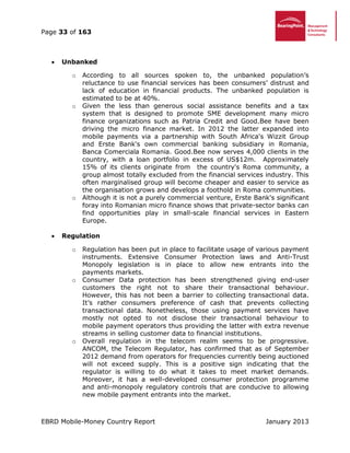 Page 33 of 163
EBRD Mobile-Money Country Report January 2013
 Unbanked
o According to all sources spoken to, the unbanked population’s
reluctance to use financial services has been consumers’ distrust and
lack of education in financial products. The unbanked population is
estimated to be at 40%.
o Given the less than generous social assistance benefits and a tax
system that is designed to promote SME development many micro
finance organizations such as Patria Credit and Good.Bee have been
driving the micro finance market. In 2012 the latter expanded into
mobile payments via a partnership with South Africa's Wizzit Group
and Erste Bank's own commercial banking subsidiary in Romania,
Banca Comerciala Romania. Good.Bee now serves 4,000 clients in the
country, with a loan portfolio in excess of US$12m. Approximately
15% of its clients originate from the country's Roma community, a
group almost totally excluded from the financial services industry. This
often marginalised group will become cheaper and easier to service as
the organisation grows and develops a foothold in Roma communities.
o Although it is not a purely commercial venture, Erste Bank's significant
foray into Romanian micro finance shows that private-sector banks can
find opportunities play in small-scale financial services in Eastern
Europe.
 Regulation
o Regulation has been put in place to facilitate usage of various payment
instruments. Extensive Consumer Protection laws and Anti-Trust
Monopoly legislation is in place to allow new entrants into the
payments markets.
o Consumer Data protection has been strengthened giving end-user
customers the right not to share their transactional behaviour.
However, this has not been a barrier to collecting transactional data.
It’s rather consumers preference of cash that prevents collecting
transactional data. Nonetheless, those using payment services have
mostly not opted to not disclose their transactional behaviour to
mobile payment operators thus providing the latter with extra revenue
streams in selling customer data to financial institutions.
o Overall regulation in the telecom realm seems to be progressive.
ANCOM, the Telecom Regulator, has confirmed that as of September
2012 demand from operators for frequencies currently being auctioned
will not exceed supply. This is a positive sign indicating that the
regulator is willing to do what it takes to meet market demands.
Moreover, it has a well-developed consumer protection programme
and anti-monopoly regulatory controls that are conducive to allowing
new mobile payment entrants into the market.
 